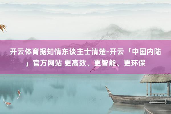 开云体育　　据知情东谈主士清楚-开云「中国内陆」官方网站 更高效、更智能、更环保