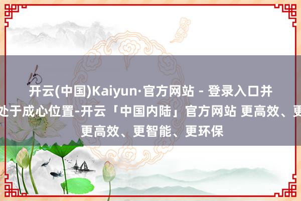 开云(中国)Kaiyun·官方网站 - 登录入口并默示策略当今处于成心位置-开云「中国内陆」官方网站 更高效、更智能、更环保