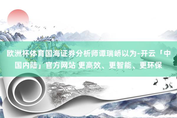 欧洲杯体育国海证券分析师谭瑞峤以为-开云「中国内陆」官方网站 更高效、更智能、更环保