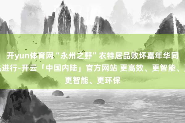 开yun体育网“永州之野”农特居品败坏嘉年华同步火热进行-开云「中国内陆」官方网站 更高效、更智能、更环保