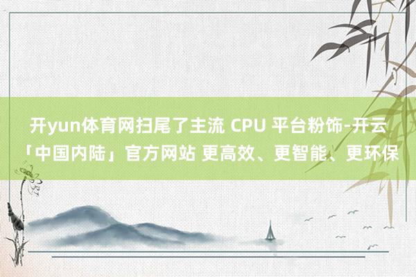 开yun体育网扫尾了主流 CPU 平台粉饰-开云「中国内陆」官方网站 更高效、更智能、更环保