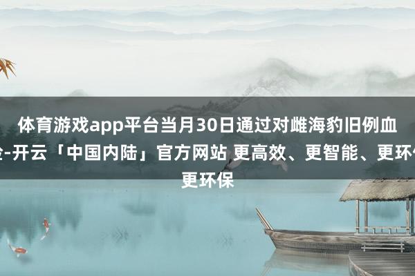 体育游戏app平台当月30日通过对雌海豹旧例血检-开云「中国内陆」官方网站 更高效、更智能、更环保