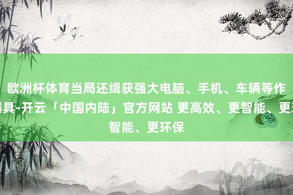 欧洲杯体育当局还缉获强大电脑、手机、车辆等作案器具-开云「中国内陆」官方网站 更高效、更智能、更环保