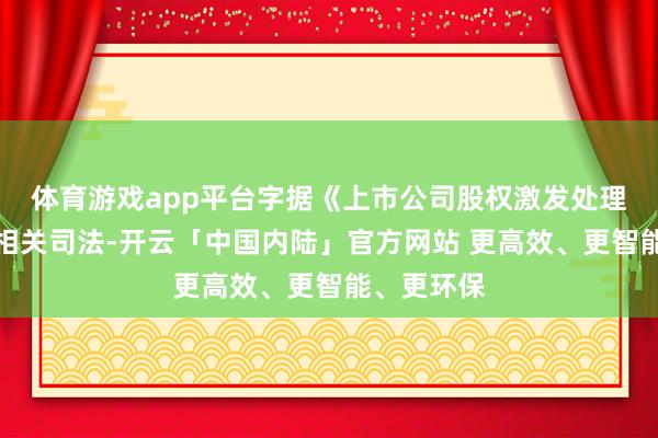 体育游戏app平台字据《上市公司股权激发处理主意》的相关司法-开云「中国内陆」官方网站 更高效、更智能、更环保