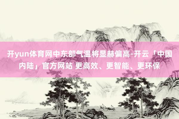 开yun体育网中东部气温将显赫偏高-开云「中国内陆」官方网站 更高效、更智能、更环保