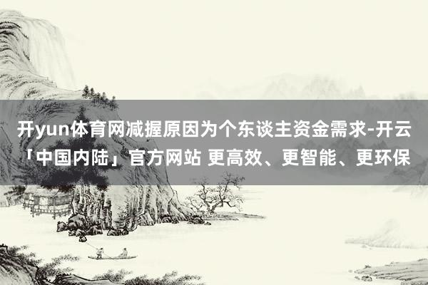 开yun体育网减握原因为个东谈主资金需求-开云「中国内陆」官方网站 更高效、更智能、更环保