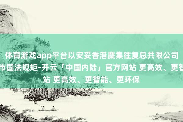 体育游戏app平台以安妥香港麇集往复总共限公司GEM证券上市国法规矩-开云「中国内陆」官方网站 更高效、更智能、更环保