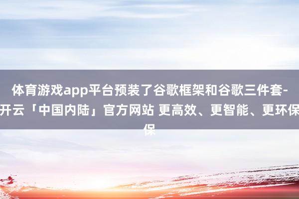 体育游戏app平台预装了谷歌框架和谷歌三件套-开云「中国内陆」官方网站 更高效、更智能、更环保