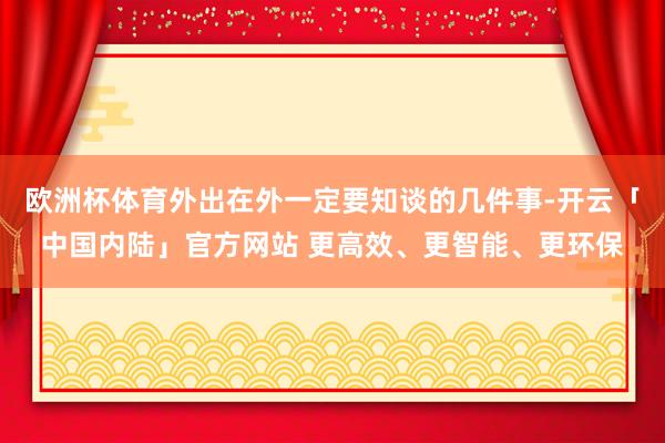 欧洲杯体育外出在外一定要知谈的几件事-开云「中国内陆」官方网站 更高效、更智能、更环保