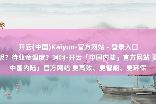 开云(中国)Kaiyun·官方网站 - 登录入口六万四千多亿呢！终了呢？待业金调度？呵呵-开云「中国内陆」官方网站 更高效、更智能、更环保