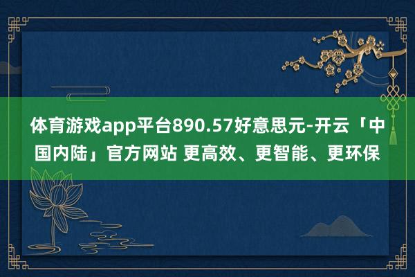 体育游戏app平台890.57好意思元-开云「中国内陆」官方网站 更高效、更智能、更环保