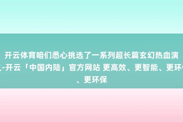 开云体育咱们悉心挑选了一系列超长篇玄幻热血演义-开云「中国内陆」官方网站 更高效、更智能、更环保
