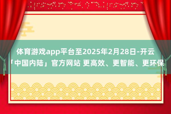 体育游戏app平台　　至2025年2月28日-开云「中国内陆」官方网站 更高效、更智能、更环保