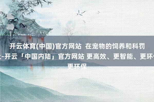 开云体育(中国)官方网站  在宠物的饲养和科罚上-开云「中国内陆」官方网站 更高效、更智能、更环保