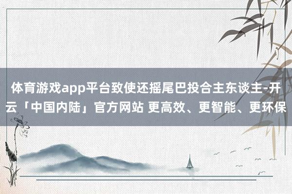 体育游戏app平台致使还摇尾巴投合主东谈主-开云「中国内陆」官方网站 更高效、更智能、更环保