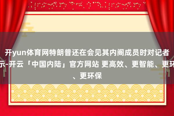 开yun体育网特朗普还在会见其内阁成员时对记者默示-开云「中国内陆」官方网站 更高效、更智能、更环保