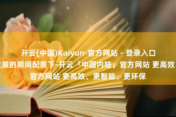 开云(中国)Kaiyun·官方网站 - 登录入口在数字经济鼎沸发展的期间配景下-开云「中国内陆」官方网站 更高效、更智能、更环保