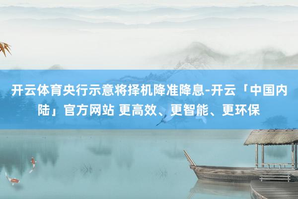 开云体育央行示意将择机降准降息-开云「中国内陆」官方网站 更高效、更智能、更环保