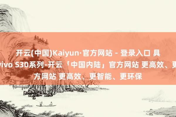 开云(中国)Kaiyun·官方网站 - 登录入口 具体对于此次的vivo S30系列-开云「中国内陆」官方网站 更高效、更智能、更环保