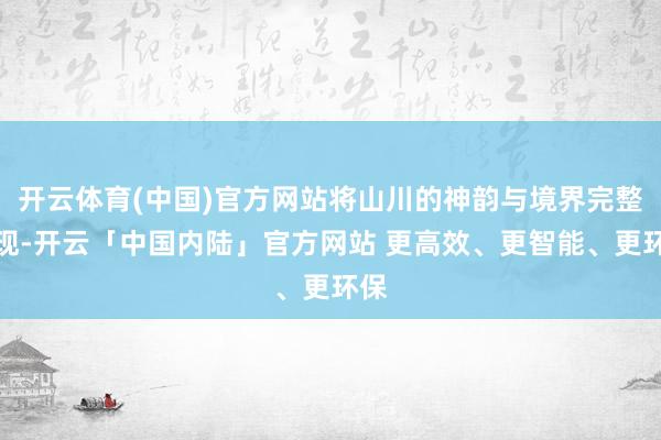 开云体育(中国)官方网站将山川的神韵与境界完整呈现-开云「中国内陆」官方网站 更高效、更智能、更环保