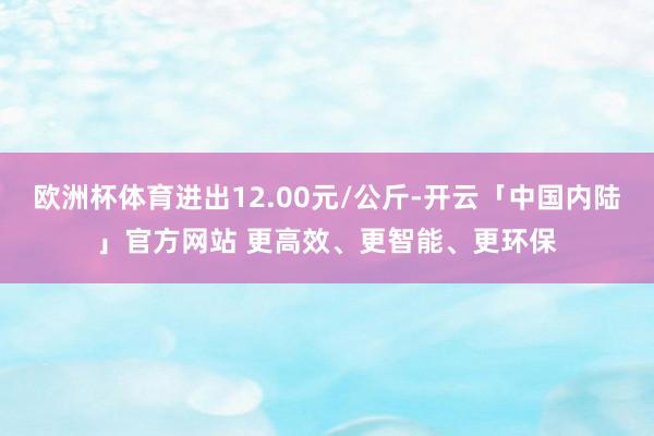 欧洲杯体育进出12.00元/公斤-开云「中国内陆」官方网站 更高效、更智能、更环保