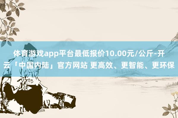 体育游戏app平台最低报价10.00元/公斤-开云「中国内陆」官方网站 更高效、更智能、更环保