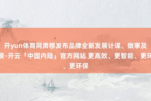 开yun体育网肃穆发布品牌全新发展计谋、做事及愿景-开云「中国内陆」官方网站 更高效、更智能、更环保