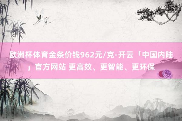 欧洲杯体育金条价钱962元/克-开云「中国内陆」官方网站 更高效、更智能、更环保