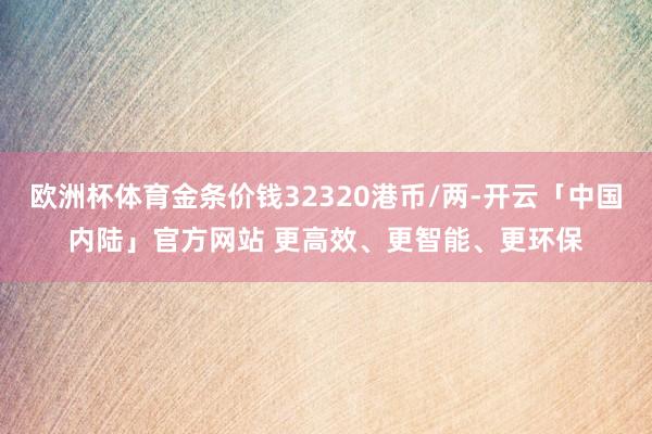 欧洲杯体育金条价钱32320港币/两-开云「中国内陆」官方网站 更高效、更智能、更环保