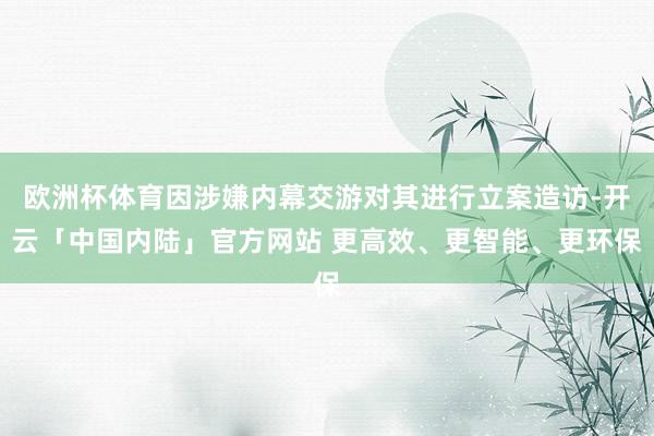 欧洲杯体育因涉嫌内幕交游对其进行立案造访-开云「中国内陆」官方网站 更高效、更智能、更环保