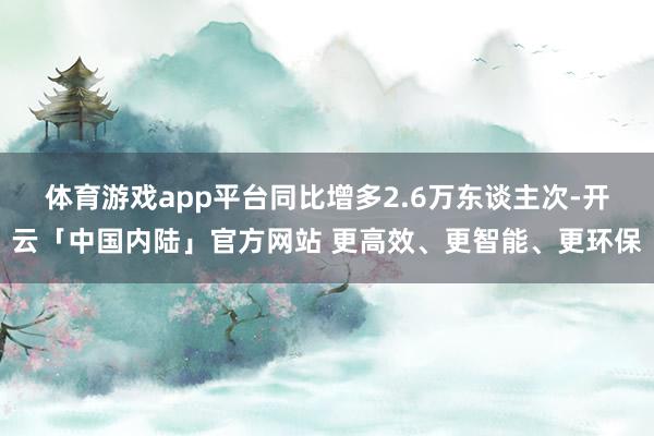 体育游戏app平台同比增多2.6万东谈主次-开云「中国内陆」官方网站 更高效、更智能、更环保
