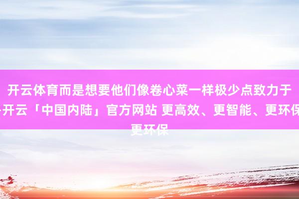开云体育而是想要他们像卷心菜一样极少点致力于-开云「中国内陆」官方网站 更高效、更智能、更环保