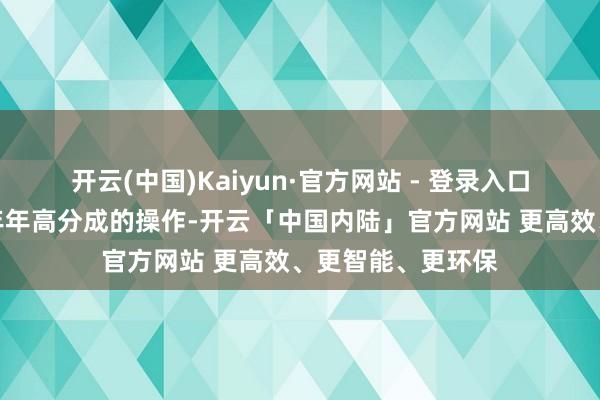 开云(中国)Kaiyun·官方网站 - 登录入口联念念到姚奎章年年高分成的操作-开云「中国内陆」官方网站 更高效、更智能、更环保