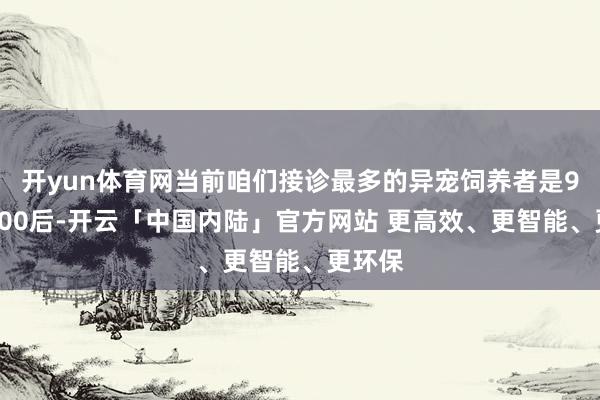 开yun体育网当前咱们接诊最多的异宠饲养者是90后和00后-开云「中国内陆」官方网站 更高效、更智能、更环保