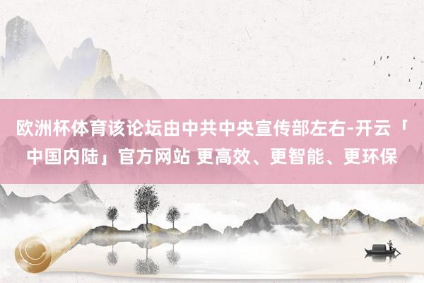 欧洲杯体育该论坛由中共中央宣传部左右-开云「中国内陆」官方网站 更高效、更智能、更环保