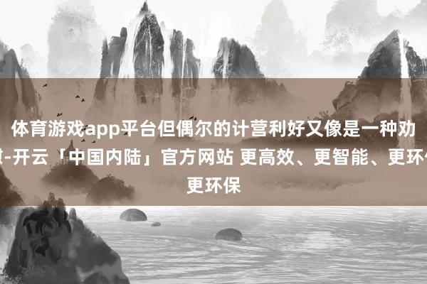 体育游戏app平台但偶尔的计营利好又像是一种劝慰-开云「中国内陆」官方网站 更高效、更智能、更环保