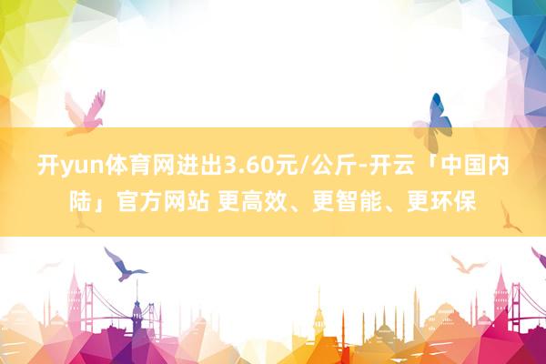 开yun体育网进出3.60元/公斤-开云「中国内陆」官方网站 更高效、更智能、更环保