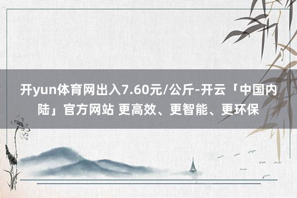 开yun体育网出入7.60元/公斤-开云「中国内陆」官方网站 更高效、更智能、更环保