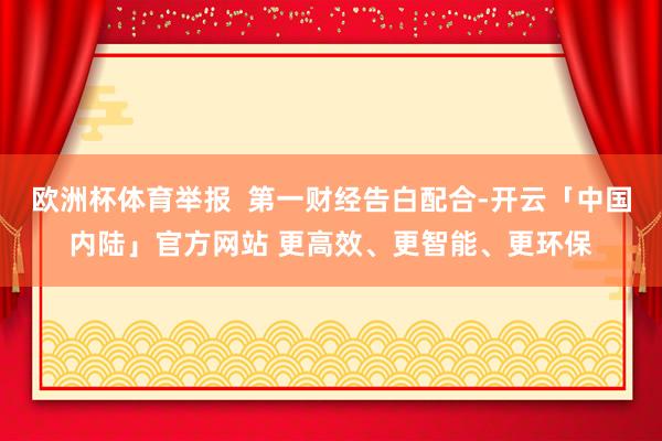 欧洲杯体育举报  第一财经告白配合-开云「中国内陆」官方网站 更高效、更智能、更环保