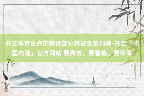 开云体育生命的物资部分将被生物判辨-开云「中国内陆」官方网站 更高效、更智能、更环保