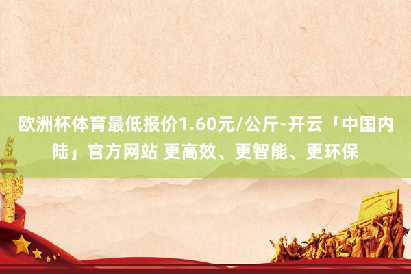 欧洲杯体育最低报价1.60元/公斤-开云「中国内陆」官方网站 更高效、更智能、更环保
