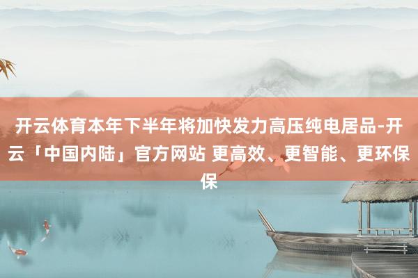 开云体育本年下半年将加快发力高压纯电居品-开云「中国内陆」官方网站 更高效、更智能、更环保