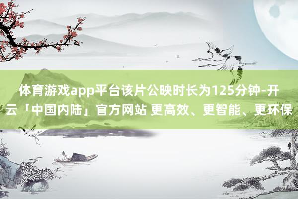 体育游戏app平台该片公映时长为125分钟-开云「中国内陆」官方网站 更高效、更智能、更环保