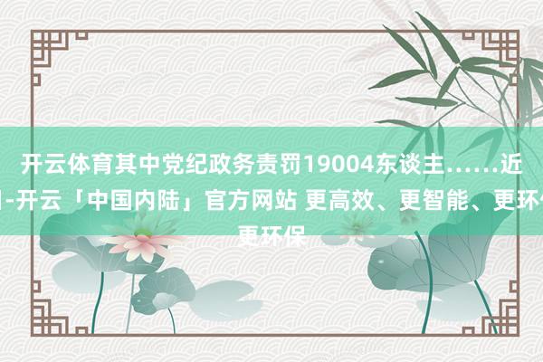 开云体育其中党纪政务责罚19004东谈主……近日-开云「中国内陆」官方网站 更高效、更智能、更环保
