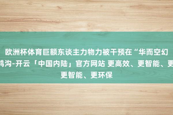 欧洲杯体育巨额东谈主力物力被干预在“华而空幻”的鸿沟-开云「中国内陆」官方网站 更高效、更智能、更环保