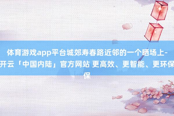 体育游戏app平台城郊寿春路近邻的一个晒场上-开云「中国内陆」官方网站 更高效、更智能、更环保