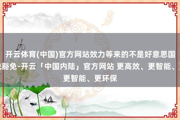 开云体育(中国)官方网站效力等来的不是好意思国的关税豁免-开云「中国内陆」官方网站 更高效、更智能、更环保