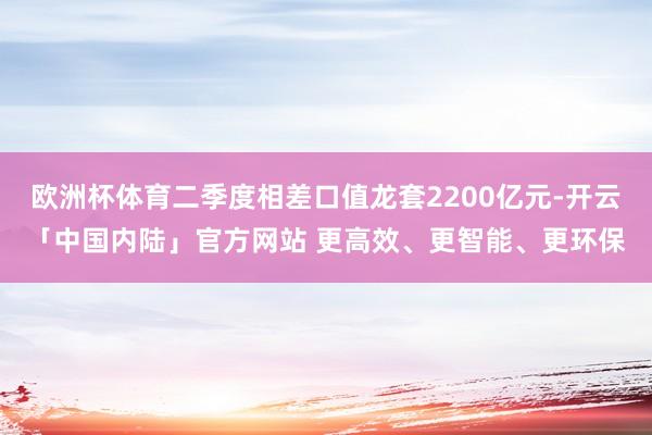欧洲杯体育二季度相差口值龙套2200亿元-开云「中国内陆」官方网站 更高效、更智能、更环保