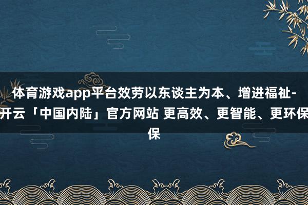 体育游戏app平台效劳以东谈主为本、增进福祉-开云「中国内陆」官方网站 更高效、更智能、更环保