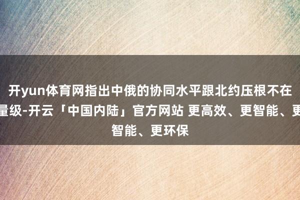 开yun体育网指出中俄的协同水平跟北约压根不在一个量级-开云「中国内陆」官方网站 更高效、更智能、更环保